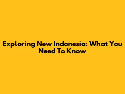 Exploring New Indonesia: What You Need To Know
