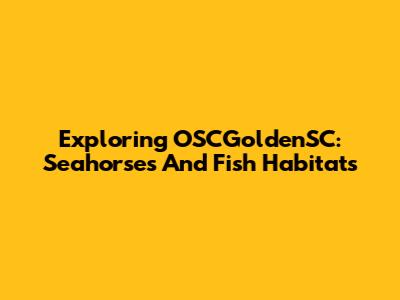 Exploring OSCGoldenSC: Seahorses And Fish Habitats