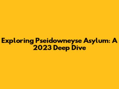 Exploring Pseidowneyse Asylum: A 2023 Deep Dive