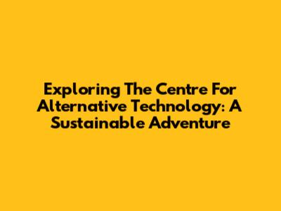 Exploring The Centre For Alternative Technology: A Sustainable Adventure