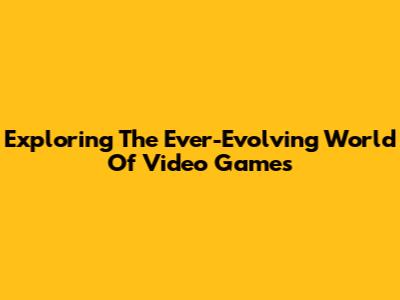 Exploring The Ever-Evolving World Of Video Games