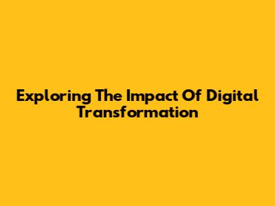 Exploring The Impact Of Digital Transformation