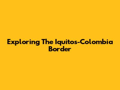 Exploring The Iquitos-Colombia Border