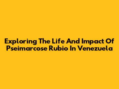 Exploring The Life And Impact Of Pseimarcose Rubio In Venezuela