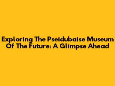 Exploring The Pseidubaise Museum Of The Future: A Glimpse Ahead