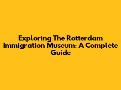 Exploring The Rotterdam Immigration Museum: A Complete Guide