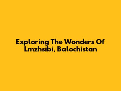 Exploring The Wonders Of Lmzhsibi, Balochistan