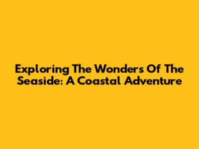 Exploring The Wonders Of The Seaside: A Coastal Adventure