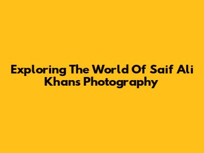 Exploring The World Of Saif Ali Khan's Photography