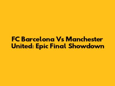 FC Barcelona Vs Manchester United: Epic Final Showdown