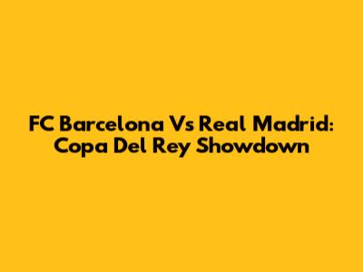 FC Barcelona Vs Real Madrid: Copa Del Rey Showdown
