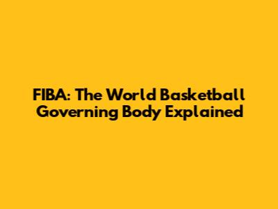 FIBA: The World Basketball Governing Body Explained