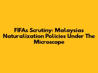 FIFA's Scrutiny: Malaysia's Naturalization Policies Under The Microscope