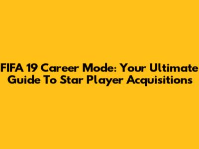 FIFA 19 Career Mode: Your Ultimate Guide To Star Player Acquisitions