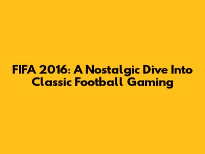 FIFA 2016: A Nostalgic Dive Into Classic Football Gaming
