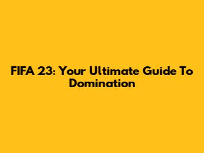 FIFA 23: Your Ultimate Guide To Domination