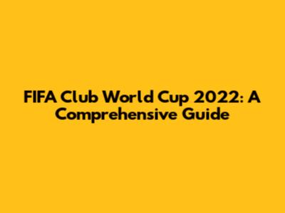 FIFA Club World Cup 2022: A Comprehensive Guide
