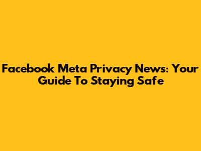 Facebook Meta Privacy News: Your Guide To Staying Safe