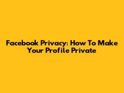 Facebook Privacy: How To Make Your Profile Private