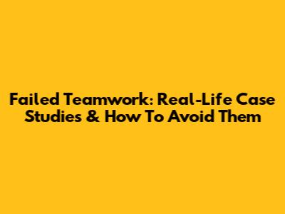 Failed Teamwork: Real-Life Case Studies & How To Avoid Them