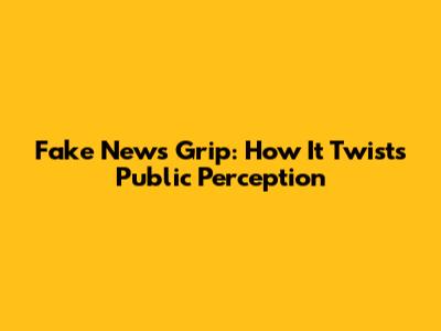 Fake News' Grip: How It Twists Public Perception