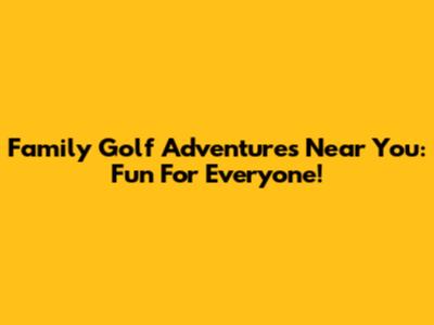 Family Golf Adventures Near You: Fun For Everyone!