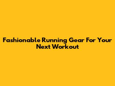 Fashionable Running Gear For Your Next Workout