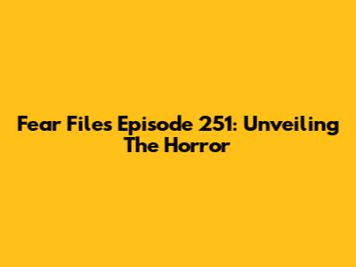 Fear Files Episode 251: Unveiling The Horror