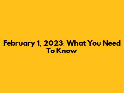 February 1, 2023: What You Need To Know