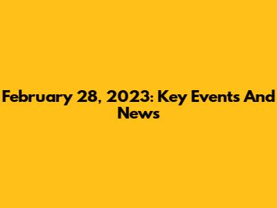 February 28, 2023: Key Events And News