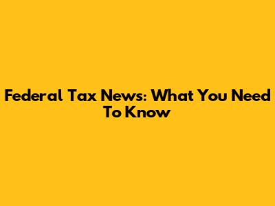 Federal Tax News: What You Need To Know