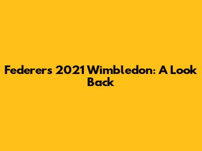 Federer's 2021 Wimbledon: A Look Back