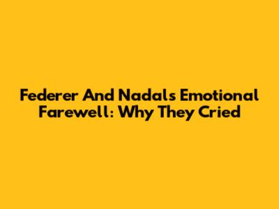 Federer And Nadal's Emotional Farewell: Why They Cried