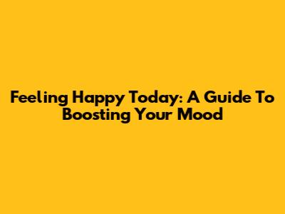 Feeling Happy Today: A Guide To Boosting Your Mood