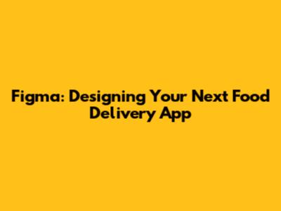 Figma: Designing Your Next Food Delivery App