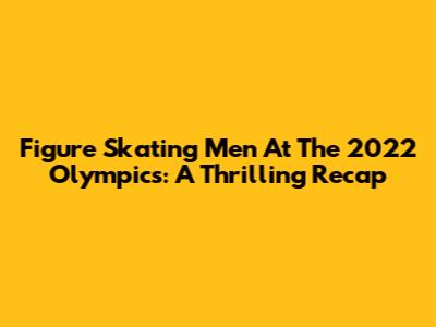 Figure Skating Men At The 2022 Olympics: A Thrilling Recap