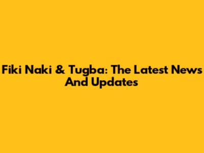 Fiki Naki & Tugba: The Latest News And Updates