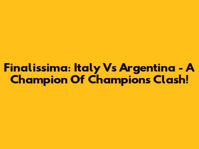 Finalissima: Italy Vs Argentina - A Champion Of Champions Clash!