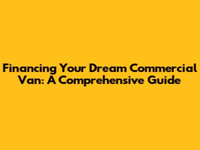 Financing Your Dream Commercial Van: A Comprehensive Guide