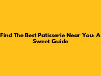 Find The Best Patisserie Near You: A Sweet Guide