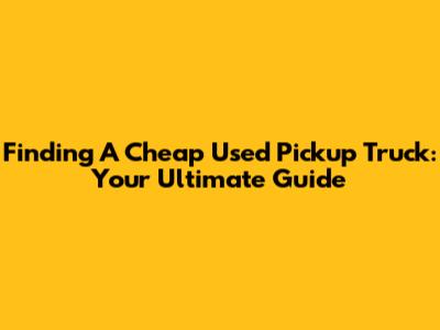 Finding A Cheap Used Pickup Truck: Your Ultimate Guide