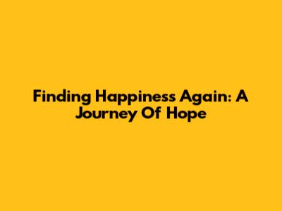 Finding Happiness Again: A Journey Of Hope