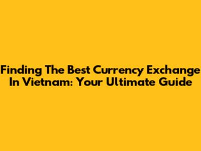 Finding The Best Currency Exchange In Vietnam: Your Ultimate Guide