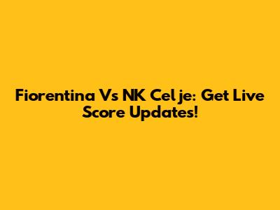 Fiorentina Vs NK Celje: Get Live Score Updates!