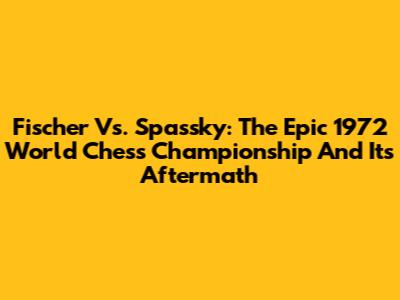 Fischer Vs. Spassky: The Epic 1972 World Chess Championship And Its Aftermath