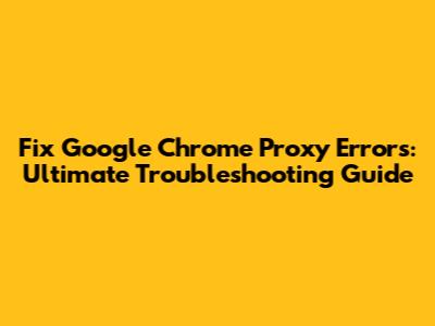 Fix Google Chrome Proxy Errors: Ultimate Troubleshooting Guide