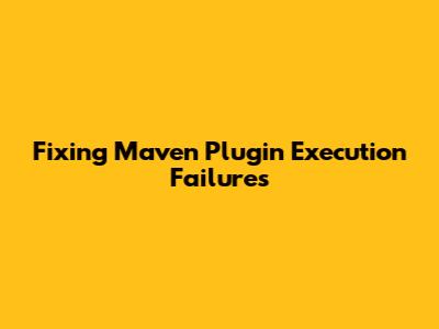 Fixing Maven Plugin Execution Failures