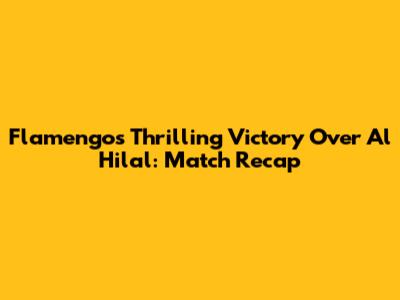 Flamengo's Thrilling Victory Over Al Hilal: Match Recap