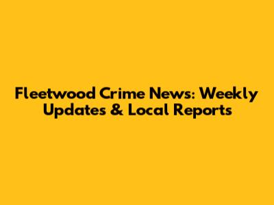 Fleetwood Crime News: Weekly Updates & Local Reports