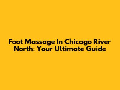 Foot Massage In Chicago River North: Your Ultimate Guide